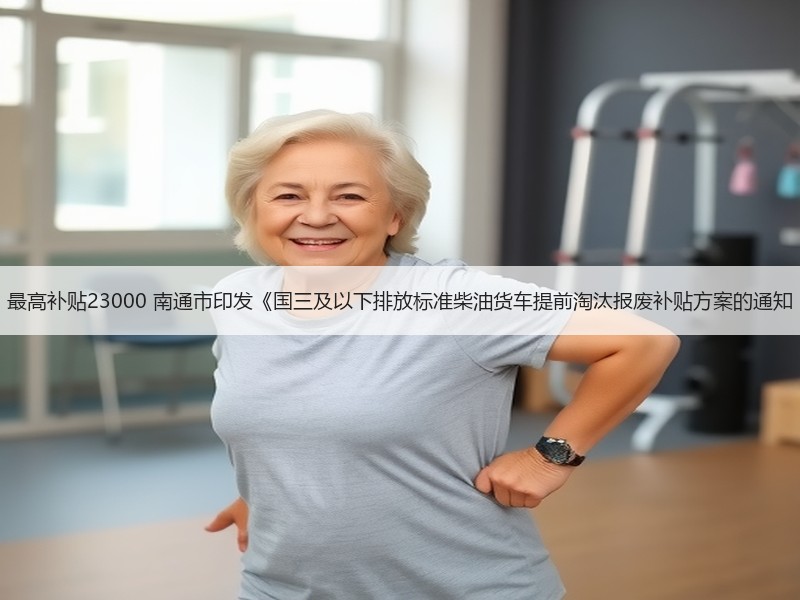 最高补贴23000 南通市印发《国三及以下排放标准柴油货车提前淘汰报废补贴方案的通知