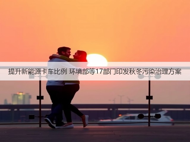 提升新能源卡车比例 环境部等17部门印发秋冬污染治理方案(图3) 提升新能源卡车比例 环境部等17部门印发秋冬污染治理方案(图3)