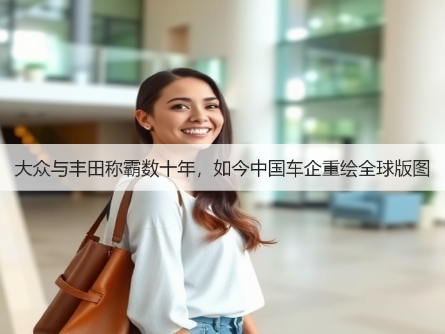 大众与丰田称霸数十年,如今中国车企重绘全球版图(图1) 大众与丰田称霸数十年,如今中国车企重绘全球版图(图1)