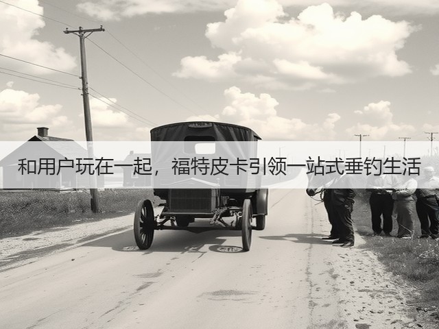 和用户玩在一起,福特皮卡引领一站式垂钓生活(图3) 和用户玩在一起,福特皮卡引领一站式垂钓生活(图3)