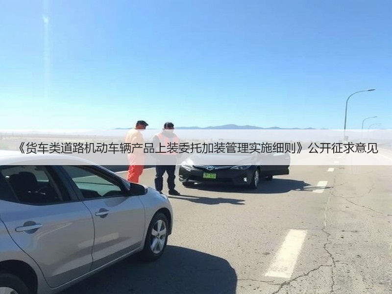 《货车类道路机动车辆产品上装委托加装管理实施细则》公开征求意见
