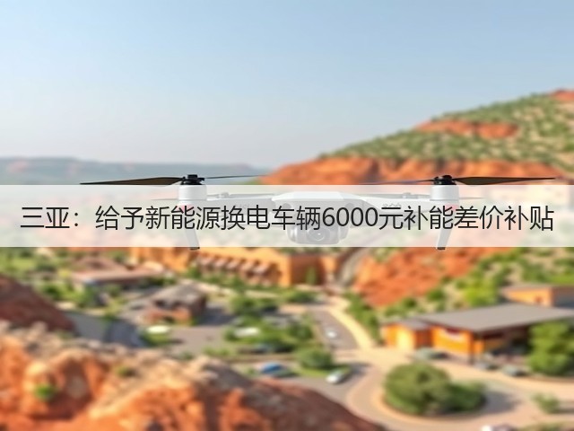 三亚:给予新能源换电车辆6000元补能差价补贴(图3) 三亚:给予新能源换电车辆6000元补能差价补贴(图3)